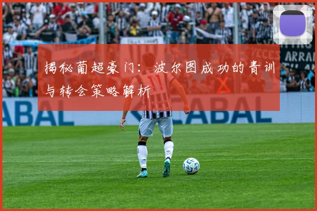揭秘葡超豪门:波尔图成功的青训与转会策略解析
