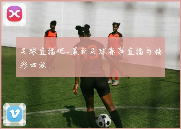 足球直播吧_最新足球赛事直播与精彩回放