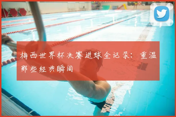 梅西世界杯决赛进球全记录:重温那些经典瞬间